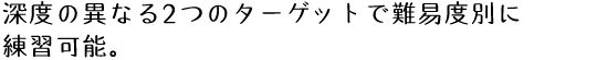 深度の異なる2つのターゲットで難易度別に練習可能。