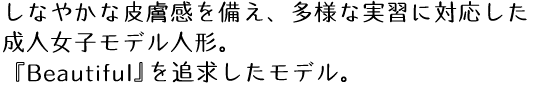 しなやかな皮膚感を備え、多様な実習に対応した成人女子モデル人形。『Beautiful』を追求したモデル。