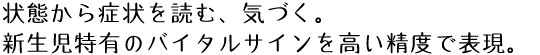 状態から症状を読む、気づく。
新生児特有のバイタルサインを高い精度で表現。